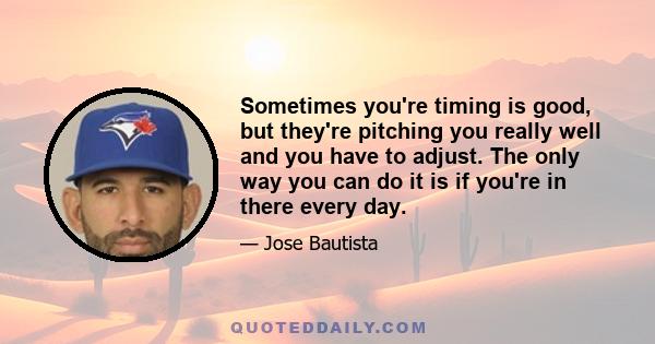 Sometimes you're timing is good, but they're pitching you really well and you have to adjust. The only way you can do it is if you're in there every day.