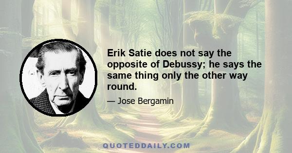 Erik Satie does not say the opposite of Debussy; he says the same thing only the other way round.