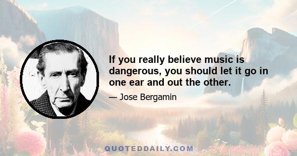 If you really believe music is dangerous, you should let it go in one ear and out the other.