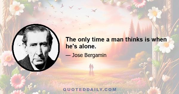 The only time a man thinks is when he's alone.