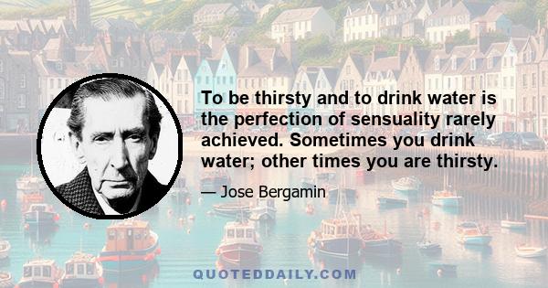 To be thirsty and to drink water is the perfection of sensuality rarely achieved. Sometimes you drink water; other times you are thirsty.