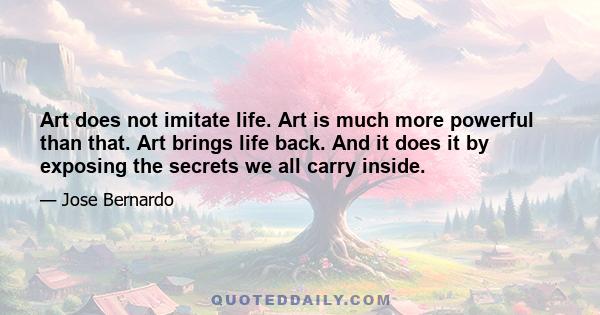 Art does not imitate life. Art is much more powerful than that. Art brings life back. And it does it by exposing the secrets we all carry inside.