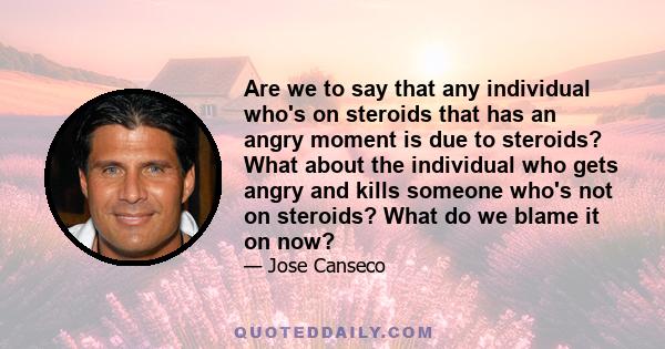 Are we to say that any individual who's on steroids that has an angry moment is due to steroids? What about the individual who gets angry and kills someone who's not on steroids? What do we blame it on now?