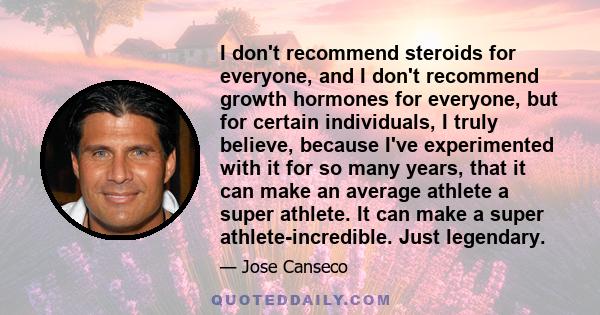 I don't recommend steroids for everyone, and I don't recommend growth hormones for everyone, but for certain individuals, I truly believe, because I've experimented with it for so many years, that it can make an average 