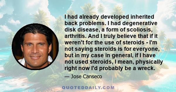 I had already developed inherited back problems. I had degenerative disk disease, a form of scoliosis, arthritis. And I truly believe that if it weren't for the use of steroids - I'm not saying steroids is for everyone, 