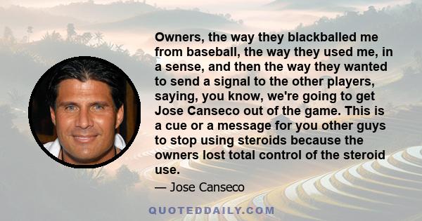 Owners, the way they blackballed me from baseball, the way they used me, in a sense, and then the way they wanted to send a signal to the other players, saying, you know, we're going to get Jose Canseco out of the game. 