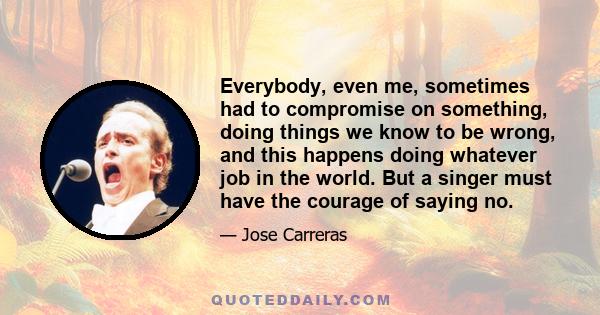 Everybody, even me, sometimes had to compromise on something, doing things we know to be wrong, and this happens doing whatever job in the world. But a singer must have the courage of saying no.