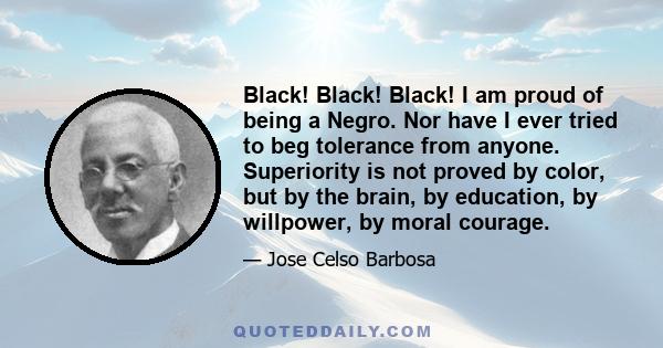 Black! Black! Black! I am proud of being a Negro. Nor have I ever tried to beg tolerance from anyone. Superiority is not proved by color, but by the brain, by education, by willpower, by moral courage.