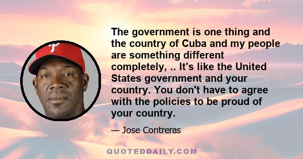 The government is one thing and the country of Cuba and my people are something different completely, .. It's like the United States government and your country. You don't have to agree with the policies to be proud of