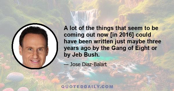 A lot of the things that seem to be coming out now [in 2016] could have been written just maybe three years ago by the Gang of Eight or by Jeb Bush.