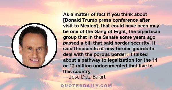 As a matter of fact if you think about [Donald Trump press conference after visit to Mexico], that could have been may be one of the Gang of Eight, the bipartisan group that in the Senate some years ago passed a bill