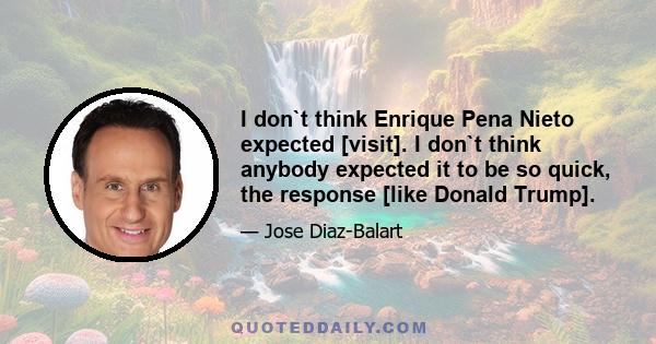 I don`t think Enrique Pena Nieto expected [visit]. I don`t think anybody expected it to be so quick, the response [like Donald Trump].