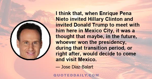 I think that, when Enrique Pena Nieto invited Hillary Clinton and invited Donald Trump to meet with him here in Mexico City, it was a thought that maybe, in the future, whoever won the presidency, during that transition 