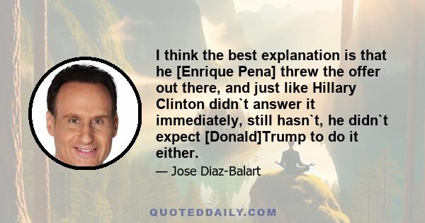 I think the best explanation is that he [Enrique Pena] threw the offer out there, and just like Hillary Clinton didn`t answer it immediately, still hasn`t, he didn`t expect [Donald]Trump to do it either.