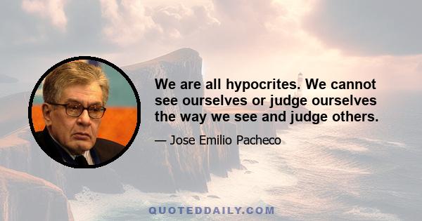 We are all hypocrites. We cannot see ourselves or judge ourselves the way we see and judge others.