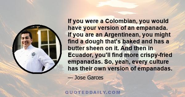 If you were a Colombian, you would have your version of an empanada. If you are an Argentinean, you might find a dough that's baked and has a butter sheen on it. And then in Ecuador, you'll find more crispy-fried