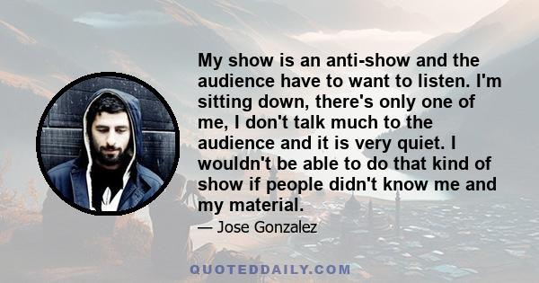 My show is an anti-show and the audience have to want to listen. I'm sitting down, there's only one of me, I don't talk much to the audience and it is very quiet. I wouldn't be able to do that kind of show if people