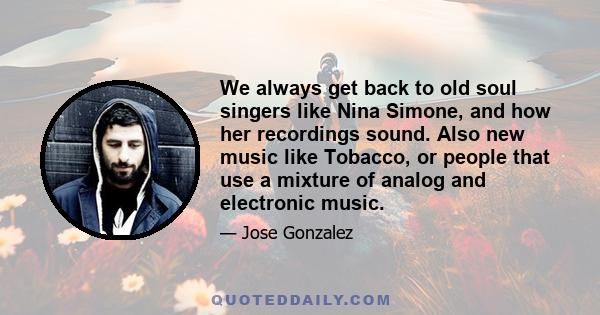 We always get back to old soul singers like Nina Simone, and how her recordings sound. Also new music like Tobacco, or people that use a mixture of analog and electronic music.