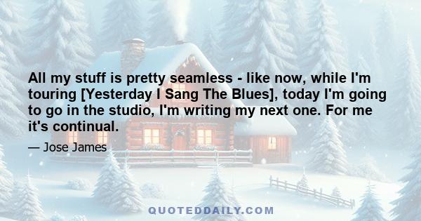 All my stuff is pretty seamless - like now, while I'm touring [Yesterday I Sang The Blues], today I'm going to go in the studio, I'm writing my next one. For me it's continual.