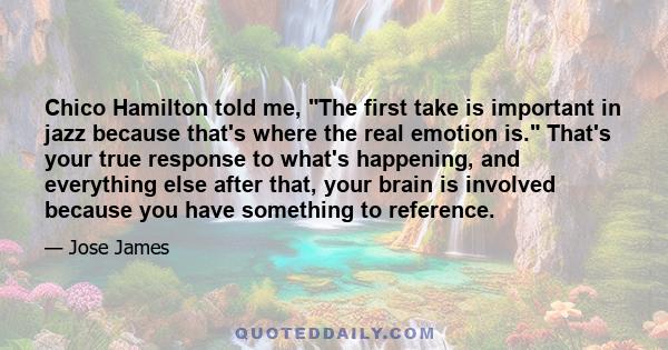 Chico Hamilton told me, The first take is important in jazz because that's where the real emotion is. That's your true response to what's happening, and everything else after that, your brain is involved because you