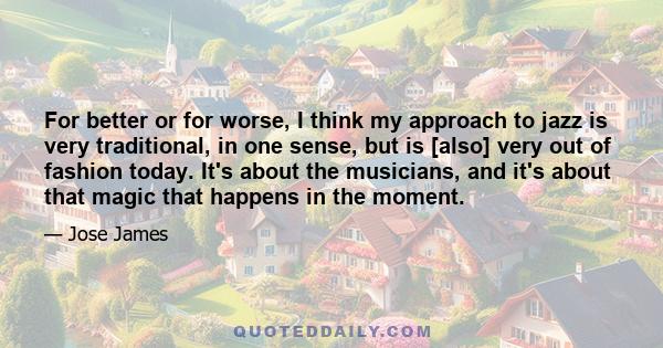 For better or for worse, I think my approach to jazz is very traditional, in one sense, but is [also] very out of fashion today. It's about the musicians, and it's about that magic that happens in the moment.