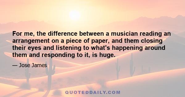 For me, the difference between a musician reading an arrangement on a piece of paper, and them closing their eyes and listening to what's happening around them and responding to it, is huge.