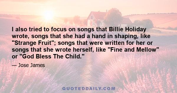 I also tried to focus on songs that Billie Holiday wrote, songs that she had a hand in shaping, like Strange Fruit; songs that were written for her or songs that she wrote herself, like Fine and Mellow or God Bless The