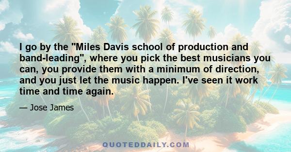 I go by the Miles Davis school of production and band-leading, where you pick the best musicians you can, you provide them with a minimum of direction, and you just let the music happen. I've seen it work time and time