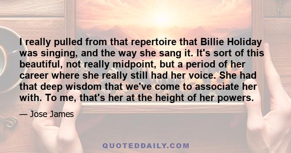 I really pulled from that repertoire that Billie Holiday was singing, and the way she sang it. It's sort of this beautiful, not really midpoint, but a period of her career where she really still had her voice. She had