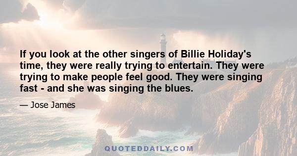 If you look at the other singers of Billie Holiday's time, they were really trying to entertain. They were trying to make people feel good. They were singing fast - and she was singing the blues.