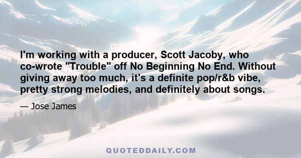 I'm working with a producer, Scott Jacoby, who co-wrote Trouble off No Beginning No End. Without giving away too much, it's a definite pop/r&b vibe, pretty strong melodies, and definitely about songs.