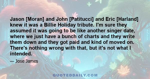 Jason [Moran] and John [Patitucci] and Eric [Harland] knew it was a Billie Holiday tribute. I'm sure they assumed it was going to be like another singer date, where we just have a bunch of charts and they write them