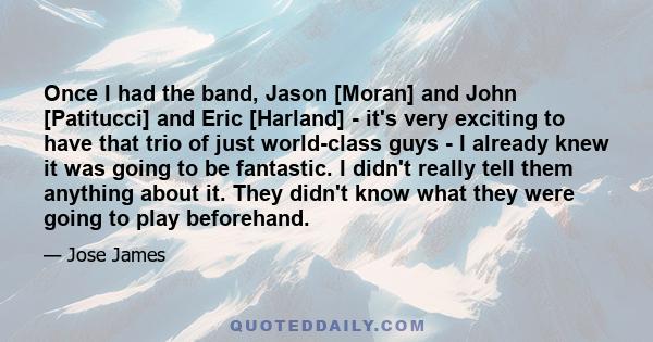 Once I had the band, Jason [Moran] and John [Patitucci] and Eric [Harland] - it's very exciting to have that trio of just world-class guys - I already knew it was going to be fantastic. I didn't really tell them