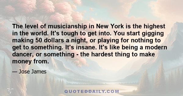 The level of musicianship in New York is the highest in the world. It's tough to get into. You start gigging making 50 dollars a night, or playing for nothing to get to something. It's insane. It's like being a modern