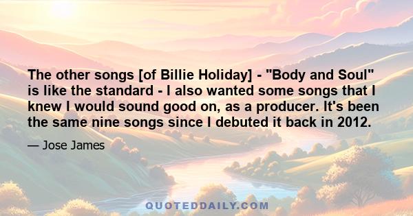 The other songs [of Billie Holiday] - Body and Soul is like the standard - I also wanted some songs that I knew I would sound good on, as a producer. It's been the same nine songs since I debuted it back in 2012.