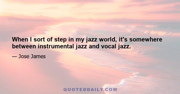 When I sort of step in my jazz world, it's somewhere between instrumental jazz and vocal jazz.