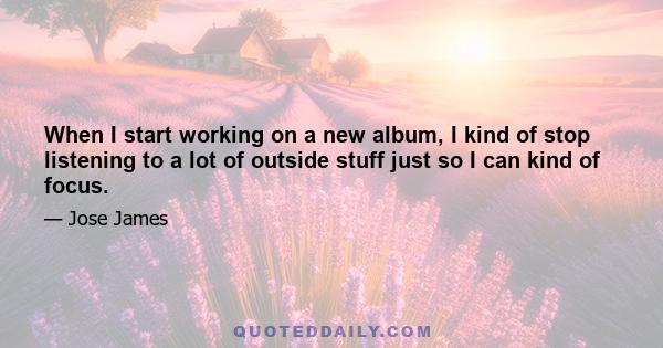 When I start working on a new album, I kind of stop listening to a lot of outside stuff just so I can kind of focus.