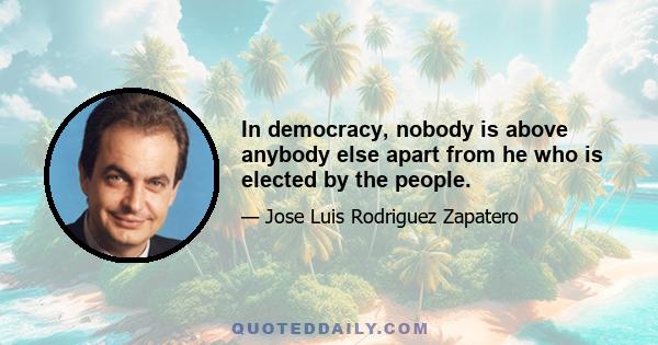 In democracy, nobody is above anybody else apart from he who is elected by the people.