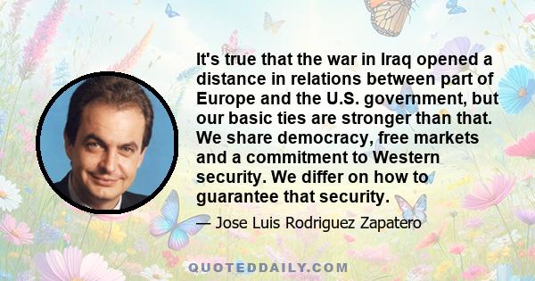 It's true that the war in Iraq opened a distance in relations between part of Europe and the U.S. government, but our basic ties are stronger than that. We share democracy, free markets and a commitment to Western