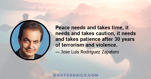 Peace needs and takes time, it needs and takes caution, it needs and takes patience after 30 years of terrorism and violence.