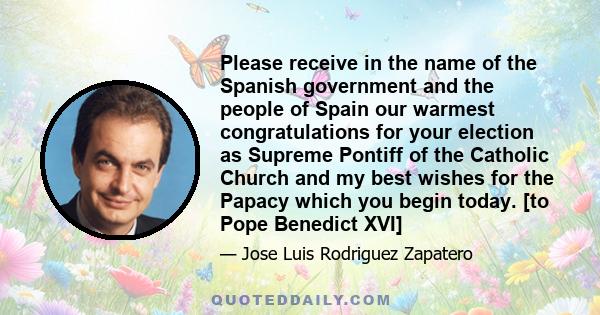 Please receive in the name of the Spanish government and the people of Spain our warmest congratulations for your election as Supreme Pontiff of the Catholic Church and my best wishes for the Papacy which you begin