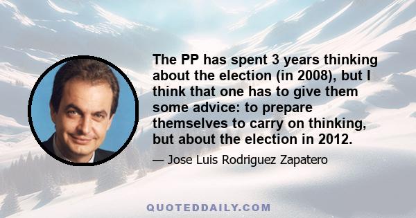 The PP has spent 3 years thinking about the election (in 2008), but I think that one has to give them some advice: to prepare themselves to carry on thinking, but about the election in 2012.