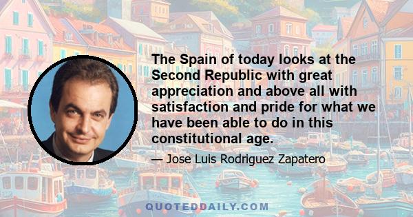 The Spain of today looks at the Second Republic with great appreciation and above all with satisfaction and pride for what we have been able to do in this constitutional age.