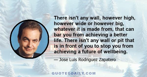 There isn't any wall, however high, however wide or however big, whatever it is made from, that can bar you from achieving a better life. There isn't any wall or pit that is in front of you to stop you from achieving a