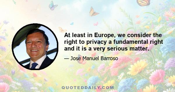 At least in Europe, we consider the right to privacy a fundamental right and it is a very serious matter.