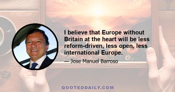 I believe that Europe without Britain at the heart will be less reform-driven, less open, less international Europe.