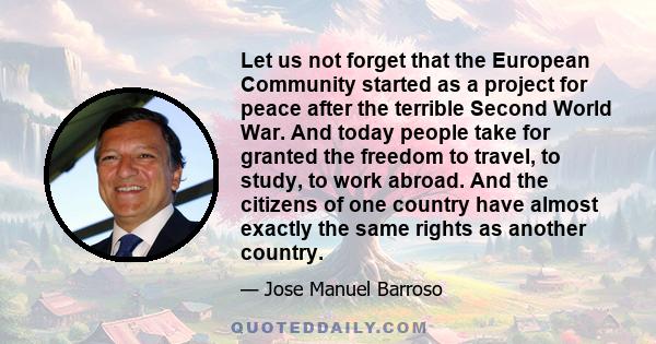 Let us not forget that the European Community started as a project for peace after the terrible Second World War. And today people take for granted the freedom to travel, to study, to work abroad. And the citizens of