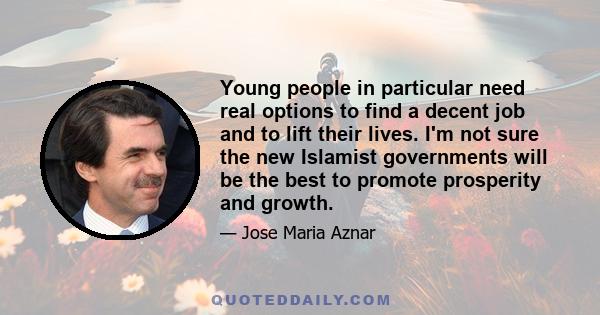 Young people in particular need real options to find a decent job and to lift their lives. I'm not sure the new Islamist governments will be the best to promote prosperity and growth.