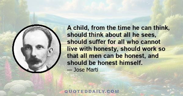 A child, from the time he can think, should think about all he sees, should suffer for all who cannot live with honesty, should work so that all men can be honest, and should be honest himself.