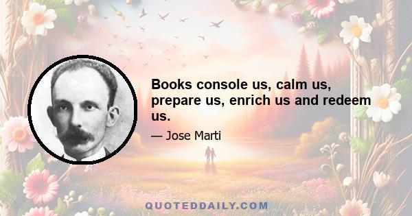 Books console us, calm us, prepare us, enrich us and redeem us.